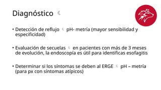 Diagnóstico 
• Detección de reflujo  pH- metría (mayor sensibilidad y
especificidad)
• Evaluación de secuelas  en pacientes con más de 3 meses
de evolución, la endoscopía es útil para identificas esofagitis
• Determinar si los síntomas se deben al ERGE  pH – metría
(para px con síntomas atípicos)
 