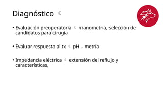 Diagnóstico 
• Evaluación preoperatoria  manometría, selección de
candidatos para cirugía
• Evaluar respuesta al tx  pH – metría
• Impedancia eléctrica  extensión del reflujo y
características,
 