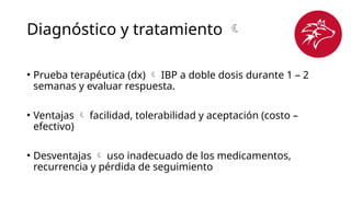 Diagnóstico y tratamiento 
• Prueba terapéutica (dx)  IBP a doble dosis durante 1 – 2
semanas y evaluar respuesta.
• Ventajas  facilidad, tolerabilidad y aceptación (costo –
efectivo)
• Desventajas  uso inadecuado de los medicamentos,
recurrencia y pérdida de seguimiento
 