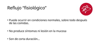 Reflujo “fisiológico”
• Puede ocurrir en condiciones normales, sobre todo después
de las comidas.
• No produce síntomas ni lesión en la mucosa
• Son de corta duración…
 