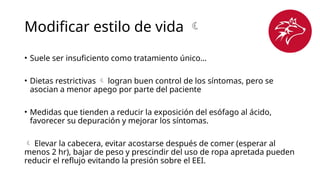 Modificar estilo de vida 
• Suele ser insuficiento como tratamiento único…
• Dietas restrictivas  logran buen control de los síntomas, pero se
asocian a menor apego por parte del paciente
• Medidas que tienden a reducir la exposición del esófago al ácido,
favorecer su depuración y mejorar los síntomas.
 Elevar la cabecera, evitar acostarse después de comer (esperar al
menos 2 hr), bajar de peso y prescindir del uso de ropa apretada pueden
reducir el reflujo evitando la presión sobre el EEI.
 