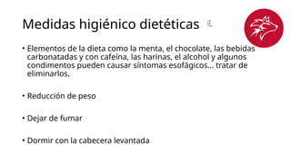 Medidas higiénico dietéticas 
• Elementos de la dieta como la menta, el chocolate, las bebidas
carbonatadas y con cafeína, las harinas, el alcohol y algunos
condimentos pueden causar síntomas esofágicos… tratar de
eliminarlos.
• Reducción de peso
• Dejar de fumar
• Dormir con la cabecera levantada
 