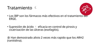 Tratamiento 
• Los IBP son los fármacos más efectivos en el tratamiento del
ERGE.
• Supresión de ácido  eficacia en control de pirosis y
cicatrización de las úlceras (esofagitis).
 Han demostrado alivio 2 veces más rapido que los ARH2
(ranitidina).
 
