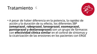 Tratamiento 
• A pesar de haber diferencia en la potencia, la rapidez de
acción y la duración de su efecto, los diferentes IBP
(omeprazol, rabeprazol, lansoprazol, esomeprazol,
pantoprazol y dexlansoprazol) son un grupo de fármacos
con efectividad clínica similar en el control de síntomas y
la cicatrización de las erosiones en los pacientes con ERGE
 