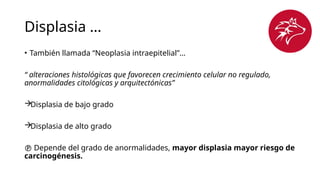 Displasia …
• También llamada “Neoplasia intraepitelial”…
“ alteraciones histológicas que favorecen crecimiento celular no regulado,
anormalidades citológicas y arquitectónicas”
Displasia de bajo grado
Displasia de alto grado
 Depende del grado de anormalidades, mayor displasia mayor riesgo de
carcinogénesis.
 