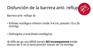 Disfunción de la barrera anti- reflujo
Barrera anti- reflujo 
• Esfinter esofágico inferior (mide 3-4 cm, presión 10 a 26
mmHg)
• Diafragma crural (hiato esofágico)
 60% de px con ERGE tienen EEI incompetente (mide
menos de 3 cm ó tiene presión menor de 10 mmHg)
 