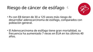 Riesgo de cáncer de esófago 
• Px con EB tienen de 30 a 125 veces más riesgo de
desarrollar adenocarcinoma de esófago, comparados con
población general.
• El Adenocarcinoma de esófago tiene gran mortalidad, su
frecuencia ha aumentado 7 veces en EUA en los últimos 40
años.
 