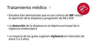 Tratamiento médico 
• Estudios han demostrado que el uso crónico de IBP reduce
la aparición de la displasia y progresión de EB a ACE
• La detección de la displasia es el objetivo principal de la
vigilancia endoscópica
• La mayoría de las guías sugieren vigilancia en intervalos de
entre 3 a 5 años
 