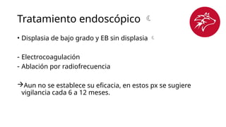 Tratamiento endoscópico 
• Displasia de bajo grado y EB sin displasia 
- Electrocoagulación
- Ablación por radiofrecuencia
Aun no se establece su eficacia, en estos px se sugiere
vigilancia cada 6 a 12 meses.
 
