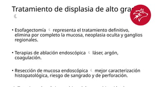 Tratamiento de displasia de alto grado

• Esofagectomía  representa el tratamiento definitivo,
elimina por completo la mucosa, neoplasia oculta y ganglios
regionales.
• Terapias de ablación endoscópica  láser, argón,
coagulación.
• Resección de mucosa endoscópica  mejor caracterización
histopatológica, riesgo de sangrado y de perforación.
 
