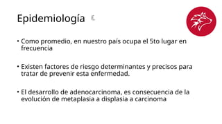 Epidemiología 
• Como promedio, en nuestro país ocupa el 5to lugar en
frecuencia
• Existen factores de riesgo determinantes y precisos para
tratar de prevenir esta enfermedad.
• El desarrollo de adenocarcinoma, es consecuencia de la
evolución de metaplasia a displasia a carcinoma
 