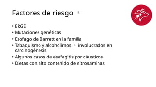 Factores de riesgo 
• ERGE
• Mutaciones genéticas
• Esofago de Barrett en la familia
• Tabaquismo y alcoholimos  involucrados en
carcinogénesis
• Algunos casos de esofagitis por cáusticos
• Dietas con alto contenido de nitrosaminas
 