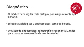 Diagnóstico …
• El médico debe vigilar toda disfagia, por insigninficante que
parezca.
• Estudios radiológicos y endoscópicos, toma de biopsia.
• Ultrasonido endoscópico, Tomografía y Resonancia… útiles
para conocer la extensión de la enfermedad.
 