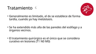Tratamiento 
• Generalmente es limitado, el dx se establece de forma
tardía, cuando ya hay metástasis.
• Se ha extendido más alla de las paredes del esófago y a
órganos vecinos.
• El tratamiento quirúrgico es el único que se considera
curativo en lesiones (T1 N0 M0)
 