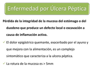 Enfermedad por Úlcera Péptica 
Pérdida de la integridad de la mucosa del estómago o del 
duodeno que produce un defecto local o excavación a 
causa de inflamación activa. 
 El dolor epigástrico quemante, exacerbado por el ayuno y 
que mejora con la alimentación, es un complejo 
sintomático que caracteriza a la ulcera péptica. 
 La rotura de la mucosa es > 5mm 
 