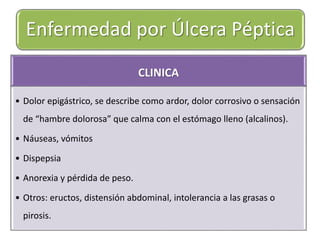 Enfermedad por Úlcera Péptica 
CLINICA 
• Dolor epigástrico, se describe como ardor, dolor corrosivo o sensación 
de “hambre dolorosa” que calma con el estómago lleno (alcalinos). 
• Náuseas, vómitos 
• Dispepsia 
• Anorexia y pérdida de peso. 
• Otros: eructos, distensión abdominal, intolerancia a las grasas o 
pirosis. 
 
