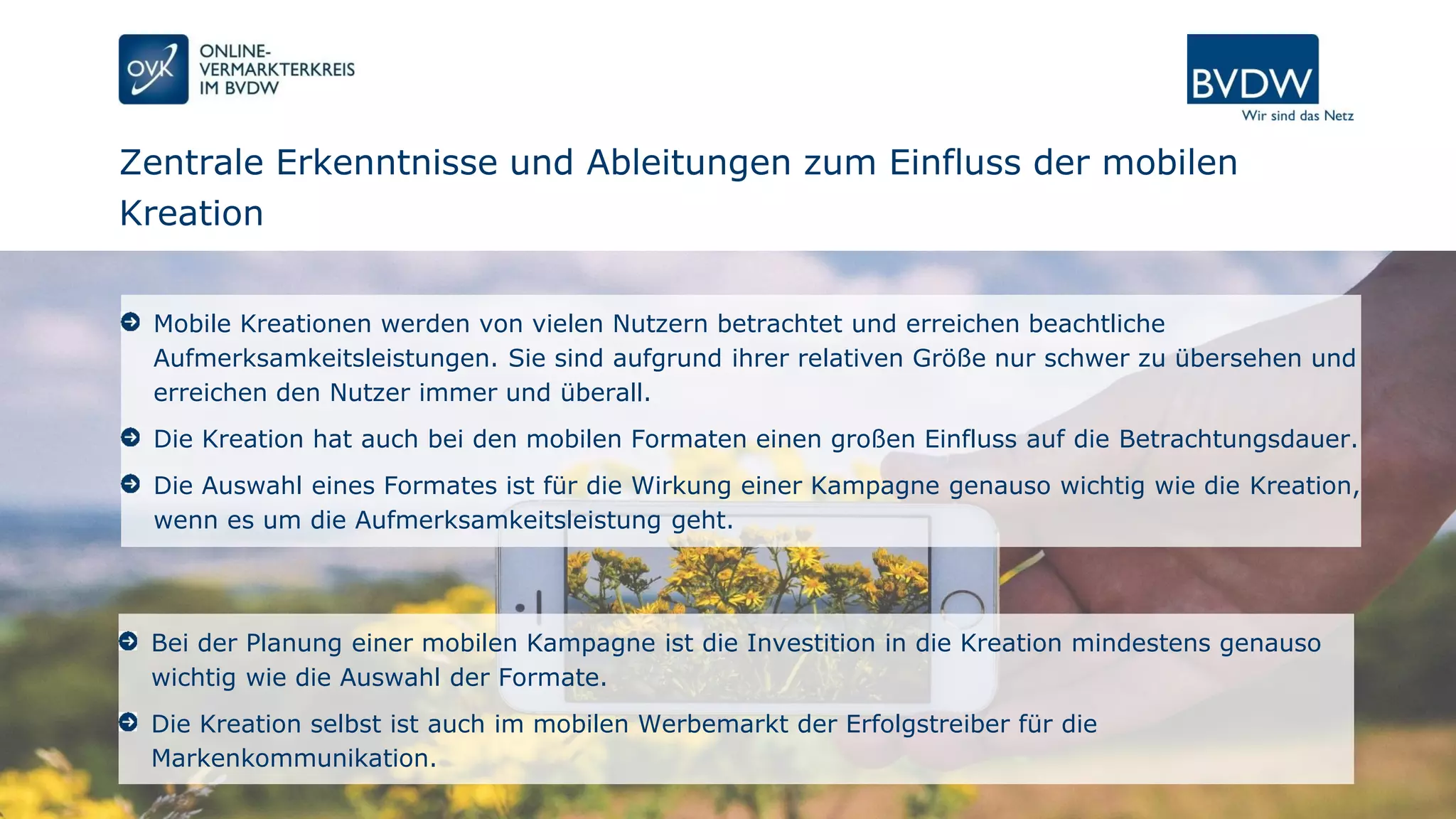 Zentrale Erkenntnisse und Ableitungen zum Einfluss der mobilen
Kreation
Seite 12 | 07.12.2016 | Power of Mobile Creation
Mobile Kreationen werden von vielen Nutzern betrachtet und erreichen beachtliche
Aufmerksamkeitsleistungen. Sie sind aufgrund ihrer relativen Größe nur schwer zu übersehen und
erreichen den Nutzer immer und überall.
Die Kreation hat auch bei den mobilen Formaten einen großen Einfluss auf die Betrachtungsdauer.
Die Auswahl eines Formates ist für die Wirkung einer Kampagne genauso wichtig wie die Kreation,
wenn es um die Aufmerksamkeitsleistung geht.
Bei der Planung einer mobilen Kampagne ist die Investition in die Kreation mindestens genauso
wichtig wie die Auswahl der Formate.
Die Kreation selbst ist auch im mobilen Werbemarkt der Erfolgstreiber für die
Markenkommunikation.
 