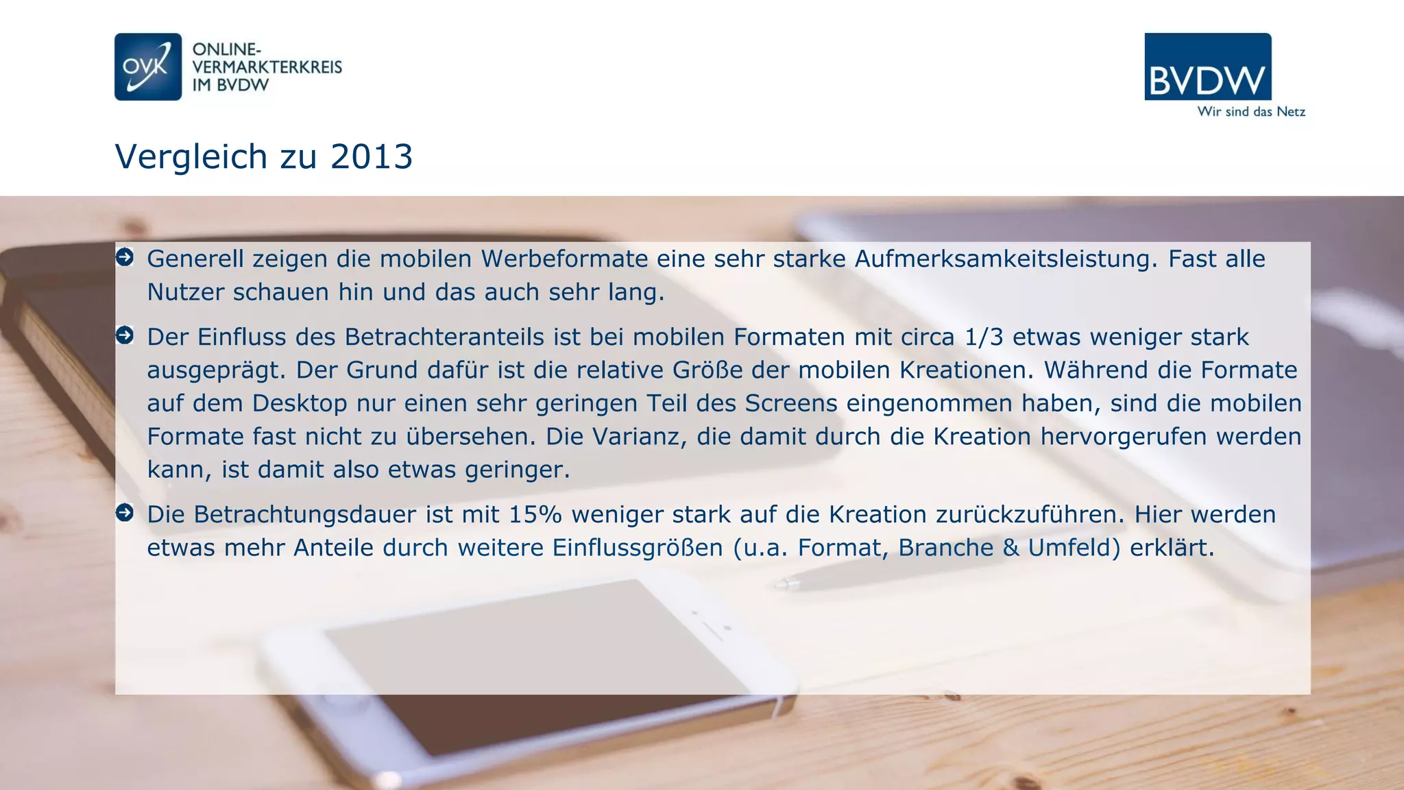 Seite 13 | 07.12.2016 | Power of Mobile Creation
Vergleich zu 2013
Generell zeigen die mobilen Werbeformate eine sehr starke Aufmerksamkeitsleistung. Fast alle
Nutzer schauen hin und das auch sehr lang.
Der Einfluss des Betrachteranteils ist bei mobilen Formaten mit circa 1/3 etwas weniger stark
ausgeprägt. Der Grund dafür ist die relative Größe der mobilen Kreationen. Während die Formate
auf dem Desktop nur einen sehr geringen Teil des Screens eingenommen haben, sind die mobilen
Formate fast nicht zu übersehen. Die Varianz, die damit durch die Kreation hervorgerufen werden
kann, ist damit also etwas geringer.
Die Betrachtungsdauer ist mit 15% weniger stark auf die Kreation zurückzuführen. Hier werden
etwas mehr Anteile durch weitere Einflussgrößen (u.a. Format, Branche & Umfeld) erklärt.
 