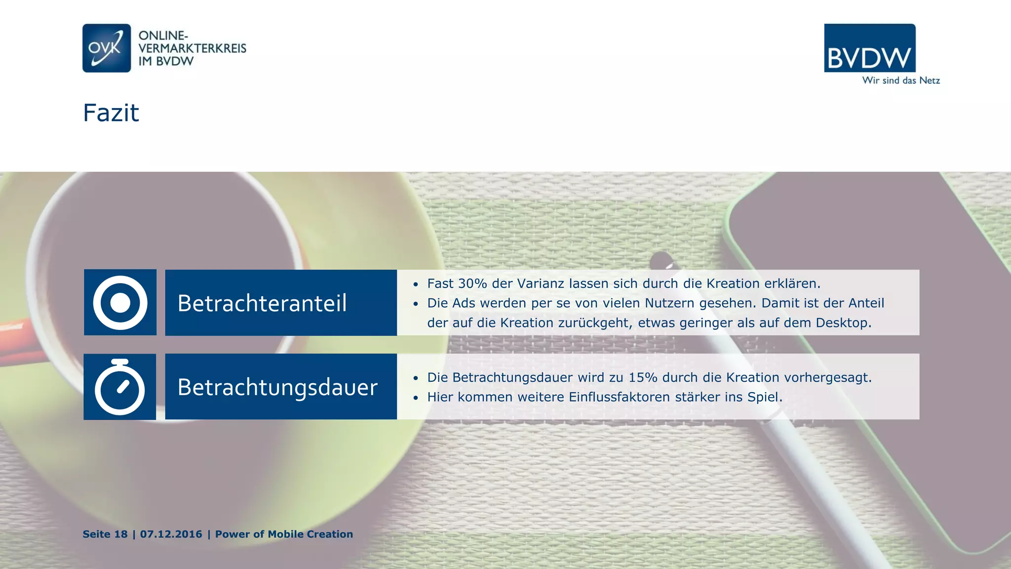 Fazit
Betrachteranteil
• Fast 30% der Varianz lassen sich durch die Kreation erklären.
• Die Ads werden per se von vielen Nutzern gesehen. Damit ist der Anteil
der auf die Kreation zurückgeht, etwas geringer als auf dem Desktop.
Betrachtungsdauer
• Die Betrachtungsdauer wird zu 15% durch die Kreation vorhergesagt.
• Hier kommen weitere Einflussfaktoren stärker ins Spiel.
Seite 18 | 07.12.2016 | Power of Mobile Creation
 