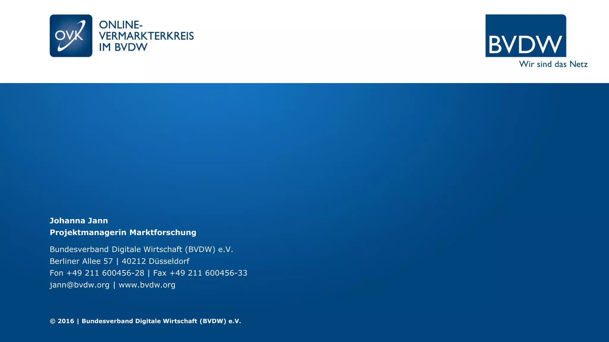 Johanna Jann
Projektmanagerin Marktforschung
Bundesverband Digitale Wirtschaft (BVDW) e.V.
Berliner Allee 57 | 40212 Düsseldorf
Fon +49 211 600456-28 | Fax +49 211 600456-33
jann@bvdw.org | www.bvdw.org
© 2016 | Bundesverband Digitale Wirtschaft (BVDW) e.V.
 