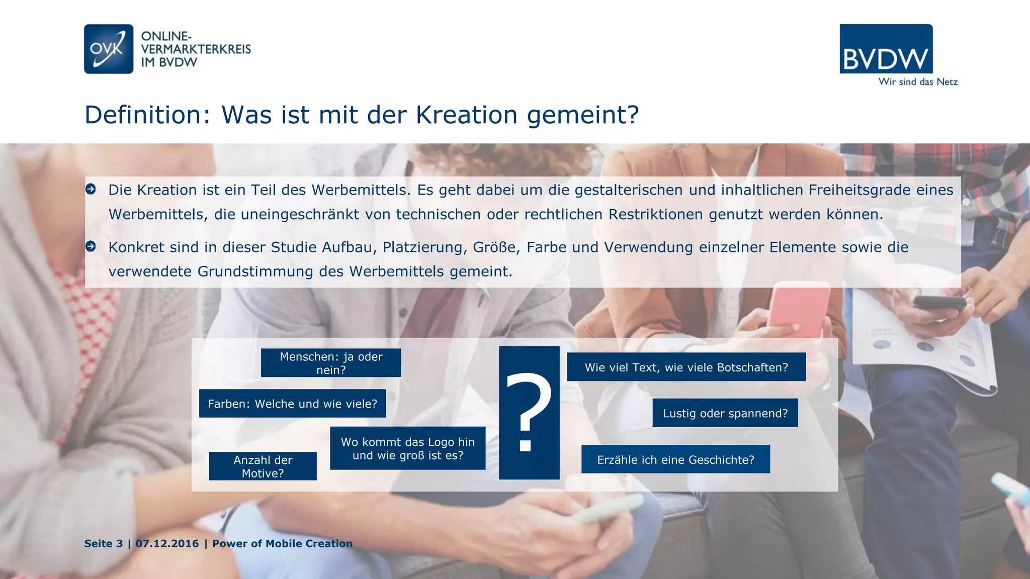 Definition: Was ist mit der Kreation gemeint?
Seite 3 | 07.12.2016 | Power of Mobile Creation
Die Kreation ist ein Teil des Werbemittels. Es geht dabei um die gestalterischen und inhaltlichen Freiheitsgrade eines
Werbemittels, die uneingeschränkt von technischen oder rechtlichen Restriktionen genutzt werden können.
Konkret sind in dieser Studie Aufbau, Platzierung, Größe, Farbe und Verwendung einzelner Elemente sowie die
verwendete Grundstimmung des Werbemittels gemeint.
Farben: Welche und wie viele?
Menschen: ja oder
nein?
Anzahl der
Motive?
Wo kommt das Logo hin
und wie groß ist es? Erzähle ich eine Geschichte?
Wie viel Text, wie viele Botschaften?
Lustig oder spannend?
?
 