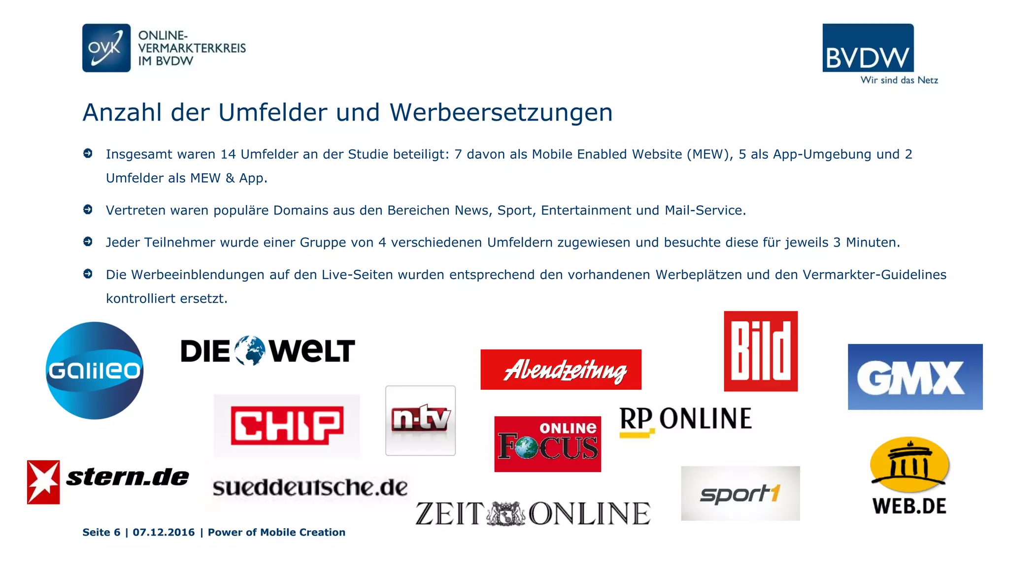 Anzahl der Umfelder und Werbeersetzungen
Seite 6 | 07.12.2016 | Power of Mobile Creation
Insgesamt waren 14 Umfelder an der Studie beteiligt: 7 davon als Mobile Enabled Website (MEW), 5 als App-Umgebung und 2
Umfelder als MEW & App.
Vertreten waren populäre Domains aus den Bereichen News, Sport, Entertainment und Mail-Service.
Jeder Teilnehmer wurde einer Gruppe von 4 verschiedenen Umfeldern zugewiesen und besuchte diese für jeweils 3 Minuten.
Die Werbeeinblendungen auf den Live-Seiten wurden entsprechend den vorhandenen Werbeplätzen und den Vermarkter-Guidelines
kontrolliert ersetzt.
 