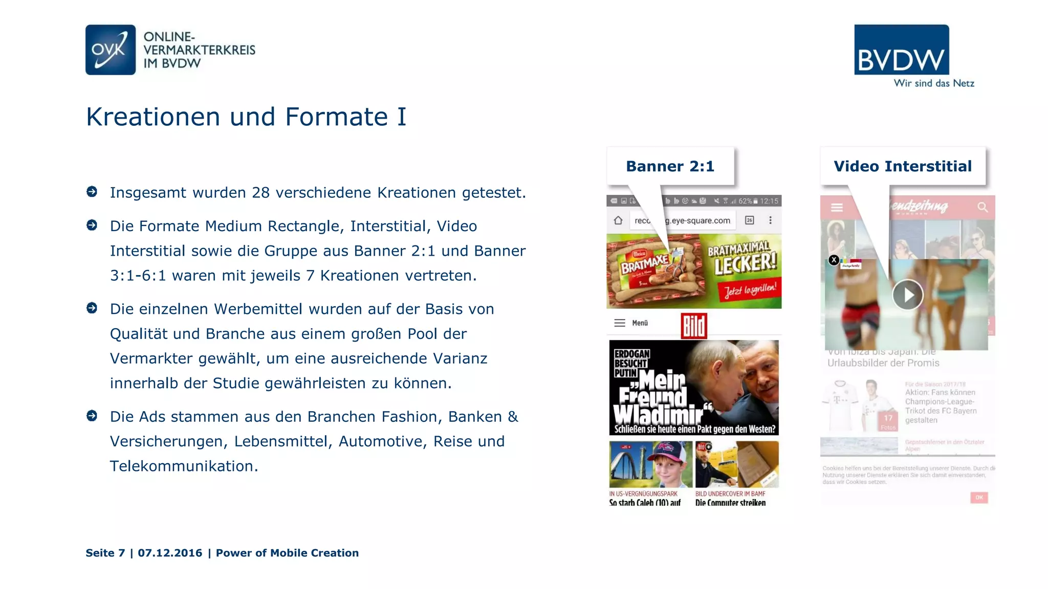 Kreationen und Formate I
Seite 7 | 07.12.2016 | Power of Mobile Creation
Insgesamt wurden 28 verschiedene Kreationen getestet.
Die Formate Medium Rectangle, Interstitial, Video
Interstitial sowie die Gruppe aus Banner 2:1 und Banner
3:1-6:1 waren mit jeweils 7 Kreationen vertreten.
Die einzelnen Werbemittel wurden auf der Basis von
Qualität und Branche aus einem großen Pool der
Vermarkter gewählt, um eine ausreichende Varianz
innerhalb der Studie gewährleisten zu können.
Die Ads stammen aus den Branchen Fashion, Banken &
Versicherungen, Lebensmittel, Automotive, Reise und
Telekommunikation.
Banner 2:1 Video Interstitial
 