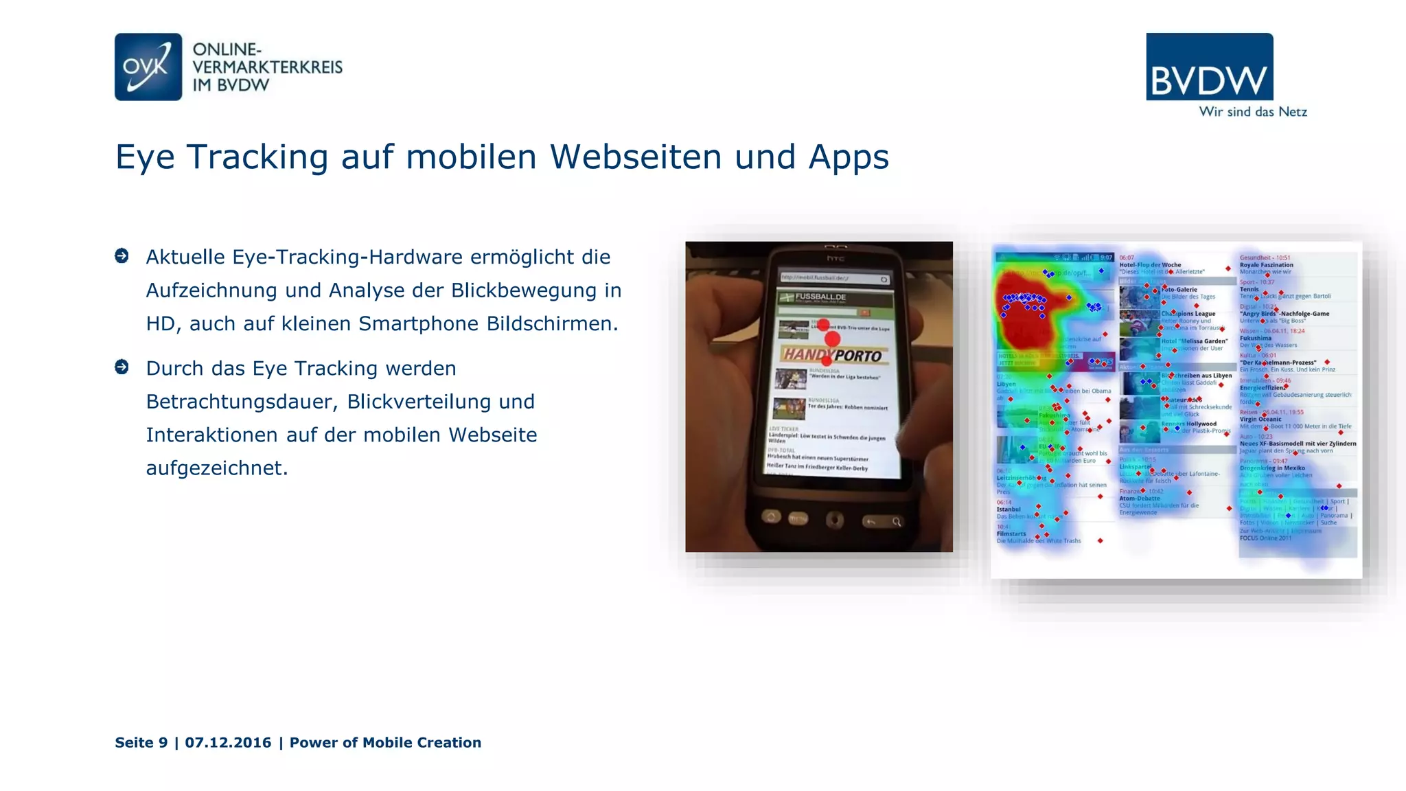 Eye Tracking auf mobilen Webseiten und Apps
Seite 9 | 07.12.2016 | Power of Mobile Creation
Aktuelle Eye-Tracking-Hardware ermöglicht die
Aufzeichnung und Analyse der Blickbewegung in
HD, auch auf kleinen Smartphone Bildschirmen.
Durch das Eye Tracking werden
Betrachtungsdauer, Blickverteilung und
Interaktionen auf der mobilen Webseite
aufgezeichnet.
 