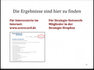 Die Ergebnisse sind hier zu finden
Für Interessierte im
Internet:
www.scorecard.de

Für Strategie-NetzwerkMitglieder in der
Strategie-Dropbox

11

 