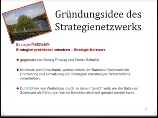 Gründungsidee des
Strategienetzwerks
Strategie-Netzwerk
Strategien praktikabel umsetzen – Strategie-Netzwerk
 gegründet von Herwig Friedag und Walter Schmidt
 Netzwerk von Consultants, welche mittels der Balanced Scorecard die
Erarbeitung und Umsetzung von Strategien nachhaltigen Wirtschaftens
vorantreiben.
 Durchführen von Workshops durch, in denen “gelebt” wird, wie die Balanced
Scorecard als Führungs- wie als Berichtsinstrument genutzt werden kann.

2

 