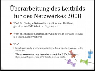 Überarbeitung des Leitbilds
für des Netzwerkes 2008
 Was? Das Strategie-Netzwerk versteht sich als Plattform

gemeinsamer F+E-Arbeit mit Ergebnissen
 Wer? Unabhängige Experten , die willens und in der Lage sind, ca.

6-8 Tage p.a. zu investieren
 Wie?
 forschungs- und entwicklungsorientierte Gruppenarbeit, von der jeder

etwas hat
 Themenverantwortung organisieren mit den 6 B’s: Beteiligung,

Beziehung, Begeisterung, BSC, Brückenschlag, Berlin

3

 