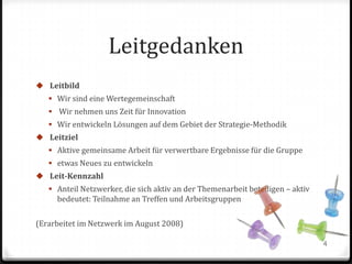 Leitgedanken
 Leitbild
 Wir sind eine Wertegemeinschaft

 Wir nehmen uns Zeit für Innovation
 Wir entwickeln Lösungen auf dem Gebiet der Strategie-Methodik
 Leitziel
 Aktive gemeinsame Arbeit für verwertbare Ergebnisse für die Gruppe
 etwas Neues zu entwickeln

 Leit-Kennzahl
 Anteil Netzwerker, die sich aktiv an der Themenarbeit beteiligen – aktiv

bedeutet: Teilnahme an Treffen und Arbeitsgruppen
(Erarbeitet im Netzwerk im August 2008)
4

 