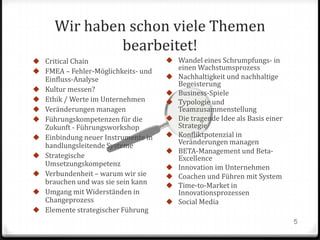 Wir haben schon viele Themen
bearbeitet!
 Critical Chain
 FMEA – Fehler-Möglichkeits- und










Einfluss-Analyse
Kultur messen?
Ethik / Werte im Unternehmen
Veränderungen managen
Führungskompetenzen für die
Zukunft - Führungsworkshop
Einbindung neuer Instrumente in
handlungsleitende Systeme
Strategische
Umsetzungskompetenz
Verbundenheit – warum wir sie
brauchen und was sie sein kann
Umgang mit Widerständen in
Changeprozess
Elemente strategischer Führung

 Wandel eines Schrumpfungs- in











einen Wachstumsprozess
Nachhaltigkeit und nachhaltige
Begeisterung
Business-Spiele
Typologie und
Teamzusammenstellung
Die tragende Idee als Basis einer
Strategie
Konfliktpotenzial in
Veränderungen managen
BETA-Management und BetaExcellence
Innovation im Unternehmen
Coachen und Führen mit System
Time-to-Market in
Innovationsprozessen
Social Media
5

 