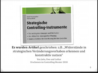 Es wurden Artikel geschrieben: z.B. „Widerstände in
strategischen Veränderungsvorhaben erkennen und
konstruktiv nutzen“
Von Jutta, Uwe und Lothar
Erschienen im Controlling-Berater 2010
8

 