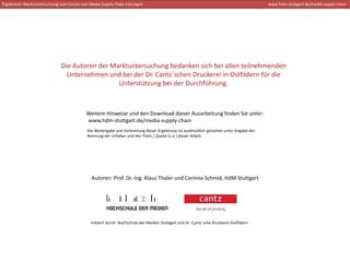 Ergebnisse: Marktuntersuchung zum Einsatz von Media Supply Chain‐Lösungen                                                                   www.hdm‐stuttgart.de/media‐supply‐chain




                              Die Autoren der Marktuntersuchung bedanken sich bei allen teilnehmenden 
                                Unternehmen und bei der Dr. Cantz´schen Druckerei in Ostfildern für die 
                                                Unterstützung bei der Durchführung. 



                                           Weitere Hinweise und den Download dieser Ausarbeitung finden Sie unter: 
                                           www.hdm‐stuttgart.de/media‐supply‐chain 
                                            Die Weitergabe und Verbreitung dieser Ergebnisse ist ausdrücklich gestattet unter Angabe der 
                                            Nennung der Urheber und des Titels / Quelle (s.o.) dieser Arbeit.




                                              Autoren: Prof. Dr.‐Ing. Klaus Thaler und Corinna Schmid, HdM Stuttgart




                                              Initiiert durch: Hochschule der Medien Stuttgart und Dr. Cantz´sche Druckerei Ostfildern
 