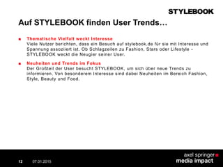 Auf STYLEBOOK finden User Trends…
■ Thematische Vielfalt weckt Interesse
Viele Nutzer berichten, dass ein Besuch auf stylebook.de für sie mit Interesse und
Spannung assoziiert ist. Ob Schlagzeilen zu Fashion, Stars oder Lifestyle -
STYLEBOOK weckt die Neugier seiner User.
■ Neuheiten und Trends im Fokus
Der Großteil der User besucht STYLEBOOK, um sich über neue Trends zu
informieren. Von besonderem Interesse sind dabei Neuheiten im Bereich Fashion,
Style, Beauty und Food.
07.01.2015 Contextual AD vs. PreRoll12
 