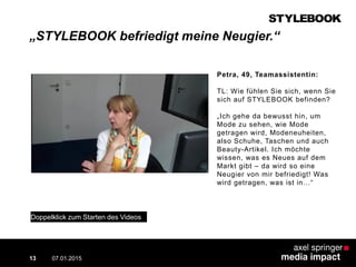 „STYLEBOOK befriedigt meine Neugier.“
07.01.2015
Contextual AD vs. PreRoll
13
Petra, 49, Teamassistentin:
TL: Wie fühlen Sie sich, wenn Sie
sich auf STYLEBOOK befinden?
„Ich gehe da bewusst hin, um
Mode zu sehen, wie Mode
getragen wird, Modeneuheiten,
also Schuhe, Taschen und auch
Beauty-Artikel. Ich möchte
wissen, was es Neues auf dem
Markt gibt – da wird so eine
Neugier von mir befriedigt! Was
wird getragen, was ist in…“
Doppelklick zum Starten des Videos
 