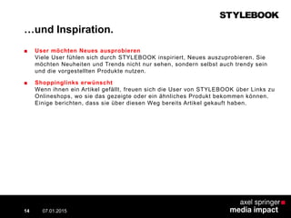 …und Inspiration.
■ User möchten Neues ausprobieren
Viele User fühlen sich durch STYLEBOOK inspiriert, Neues auszuprobieren. Sie
möchten Neuheiten und Trends nicht nur sehen, sondern selbst auch trendy sein
und die vorgestellten Produkte nutzen.
■ Shoppinglinks erwünscht
Wenn ihnen ein Artikel gefällt, freuen sich die User von STYLEBOOK über Links zu
Onlineshops, wo sie das gezeigte oder ein ähnliches Produkt bekommen können.
Einige berichten, dass sie über diesen Weg bereits Artikel gekauft haben.
07.01.2015 Contextual AD vs. PreRoll14
 