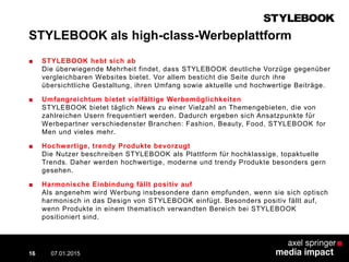 STYLEBOOK als high-class-Werbeplattform
■ STYLEBOOK hebt sich ab
Die überwiegende Mehrheit findet, dass STYLEBOOK deutliche Vorzüge gegenüber
vergleichbaren Websites bietet. Vor allem besticht die Seite durch ihre
übersichtliche Gestaltung, ihren Umfang sowie aktuelle und hochwertige Beiträge.
■ Umfangreichtum bietet vielfältige Werbemöglichkeiten
STYLEBOOK bietet täglich News zu einer Vielzahl an Themengebieten, die von
zahlreichen Usern frequentiert werden. Dadurch ergeben sich Ansatzpunkte für
Werbepartner verschiedenster Branchen: Fashion, Beauty, Food, STYLEBOOK for
Men und vieles mehr.
■ Hochwertige, trendy Produkte bevorzugt
Die Nutzer beschreiben STYLEBOOK als Plattform für hochklassige, topaktuelle
Trends. Daher werden hochwertige, moderne und trendy Produkte besonders gern
gesehen.
■ Harmonische Einbindung fällt positiv auf
Als angenehm wird Werbung insbesondere dann empfunden, wenn sie sich optisch
harmonisch in das Design von STYLEBOOK einfügt. Besonders positiv fällt auf,
wenn Produkte in einem thematisch verwandten Bereich bei STYLEBOOK
positioniert sind.
07.01.2015 Contextual AD vs. PreRoll16
 
