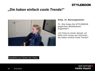 „Die haben einfach coole Trends!“
07.01.2015
Contextual AD vs. PreRoll
17
Antje, 31, Büroangestellte:
TL: Wie finden Sie STYLEBOOK
gegenüber Wettbewerbs-
angeboten?
„Ich finde es immer aktuell, ich
fühle mich immer gut informiert,
die haben einfach coole Trends!“
Doppelklick zum Starten des Videos
 