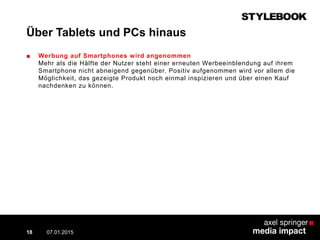 Über Tablets und PCs hinaus
■ Werbung auf Smartphones wird angenommen
Mehr als die Hälfte der Nutzer steht einer erneuten Werbeeinblendung auf ihrem
Smartphone nicht abneigend gegenüber. Positiv aufgenommen wird vor allem die
Möglichkeit, das gezeigte Produkt noch einmal inspizieren und über einen Kauf
nachdenken zu können.
07.01.2015 Contextual AD vs. PreRoll18
 