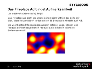 Die Blickverlaufsmessung zeigt:
Das Fireplace Ad zieht die Blicke schon beim Öffnen der Seite auf
sich. Viele Nutzer haben in den ersten 15 Sekunden Kontakt zum Ad.
Die wichtigsten Informationen werden erfasst: Logo, Slogan und
Produkt der der beworbenen Produkt-Linie erhalten intensive
Aufmerksamkeit.
07.01.2015 Contextual AD vs. PreRoll22
Das Fireplace Ad bindet Aufmerksamkeit
 