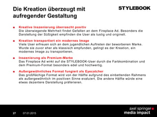 Die Kreation überzeugt mit
aufregender Gestaltung
■ Kreative Inszenierung überrascht positiv
Die überwiegende Mehrheit findet Gefallen an dem Fireplace Ad. Besonders die
Darstellung der Süßigkeit empfinden die User als lustig und originell.
■ Kreation transportiert ein modernes Image
Viele User erfreuen sich an dem jugendlichen Auftreten der beworbenen Marke.
Wurde sie zuvor eher als klassisch empfunden, gelingt es der Kreation, ein
modernes Image zu transportieren.
■ Inszenierung als Premium-Marke
Das Fireplace Ad wirkt auf die STYLEBOOK-User durch die Farbkombination und
dem Premium-Format besonders edel und hochwertig.
■ Außergewöhnliches Format fungiert als Eyecatcher
Das großflächige Format wird von der Hälfte aufgrund des einbettenden Rahmens
als außergewöhnlich im positiven Sinne evaluiert. Die andere Hälfte würde eine
etwas dezentere Darstellung präferieren.
07.01.2015 Contextual AD vs. PreRoll27
 