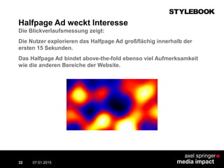 Halfpage Ad weckt Interesse
Die Blickverlaufsmessung zeigt:
Die Nutzer explorieren das Halfpage Ad großflächig innerhalb der
ersten 15 Sekunden.
Das Halfpage Ad bindet above-the-fold ebenso viel Aufmerksamkeit
wie die anderen Bereiche der Website.
07.01.2015 Contextual AD vs. PreRoll32
 