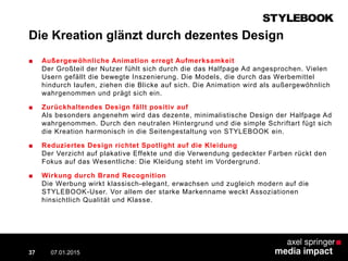 Die Kreation glänzt durch dezentes Design
■ Außergewöhnliche Animation erregt Aufmerksamkeit
Der Großteil der Nutzer fühlt sich durch die das Halfpage Ad angesprochen. Vielen
Usern gefällt die bewegte Inszenierung. Die Models, die durch das Werbemittel
hindurch laufen, ziehen die Blicke auf sich. Die Animation wird als außergewöhnlich
wahrgenommen und prägt sich ein.
■ Zurückhaltendes Design fällt positiv auf
Als besonders angenehm wird das dezente, minimalistische Design der Halfpage Ad
wahrgenommen. Durch den neutralen Hintergrund und die simple Schriftart fügt sich
die Kreation harmonisch in die Seitengestaltung von STYLEBOOK ein.
■ Reduziertes Design richtet Spotlight auf die Kleidung
Der Verzicht auf plakative Effekte und die Verwendung gedeckter Farben rückt den
Fokus auf das Wesentliche: Die Kleidung steht im Vordergrund.
■ Wirkung durch Brand Recognition
Die Werbung wirkt klassisch-elegant, erwachsen und zugleich modern auf die
STYLEBOOK-User. Vor allem der starke Markenname weckt Assoziationen
hinsichtlich Qualität und Klasse.
07.01.2015 Contextual AD vs. PreRoll37
 