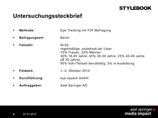 Untersuchungssteckbrief
07.01.2015 Contextual AD vs. PreRoll4
 Methode: Eye Tracking mit F2F-Befragung
 Befragungsort: Berlin
 Fallzahl: N=20
regelmäßige „stylebook.de“-User
75% Frauen, 25% Männer
30% 18-29 Jahre, 45% 30-39 Jahre, 25% 40-49 Jahre
(Ø 35 Jahre)
95% Voll-/Teilzeit berufstätig, 5% in Ausbildung
 Feldzeit: 1.-2. Oktober 2014
 Durchführung: eye square GmbH
 Auftraggeber: Axel Springer AG
 