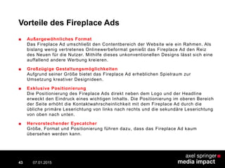 Vorteile des Fireplace Ads
■ Außergewöhnliches Format
Das Fireplace Ad umschließt den Contentbereich der Website wie ein Rahmen. Als
bislang wenig vertretenes Onlinewerbeformat genießt das Fireplace Ad den Reiz
des Neuen für die Nutzer. Mithilfe dieses unkonventionellen Designs lässt sich eine
auffallend andere Werbung kreieren.
■ Großzügige Gestaltungsmöglichkeiten
Aufgrund seiner Größe bietet das Fireplace Ad erheblichen Spielraum zur
Umsetzung kreativer Designideen.
■ Exklusive Positionierung
Die Positionierung des Fireplace Ads direkt neben dem Logo und der Headline
erweckt den Eindruck eines wichtigen Inhalts. Die Positionierung im oberen Bereich
der Seite erhöht die Kontaktwahrscheinlichkeit mit dem Fireplace Ad durch die
übliche primäre Leserichtung von links nach rechts und die sekundäre Leserichtung
von oben nach unten.
■ Hervorstechender Eyecatcher
Größe, Format und Positionierung führen dazu, dass das Fireplace Ad kaum
übersehen werden kann.
07.01.2015 Contextual AD vs. PreRoll43
 