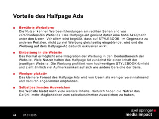 Vorteile des Halfpage Ads
■ Bewährte Werbeform
Die Nutzer kennen Werbeeinblendungen am rechten Seitenrand von
verschiedensten Websites. Das Halfpage-Ad genießt daher eine hohe Akzeptanz
unter den Usern. Vor allem wird begrüßt, dass auf STYLEBOOK, im Gegensatz zu
anderen Portalen, nicht zu viel Werbung gleichzeitig eingeblendet wird und die
Werbung auf dem Halfpage-Ad dadurch exklusiver wirkt.
■ Einbettung in die Website
Das Format ermöglicht eine Integration der Werbung in den Contentbereich der
Website. Viele Nutzer halten das Halfpage Ad zunächst für einen Inhalt der
jeweiligen Website. Die Werbung profitiert vom hochwertigen STYLEBOOK-Umfeld
und zieht ähnlich viel Aufmerksamkeit auf sich wie andere Bereiche der Seite.
■ Weniger plakativ
Das kleinere Format des Halfpage Ads wird von Usern als weniger vereinnahmend
und dadurch angenehmer empfunden.
■ Selbstbestimmtes Ausweichen
Die Website bietet noch viele weitere Inhalte. Dadurch haben die Nutzer das
Gefühl, mehr Möglichkeiten zum selbstbestimmten Ausweichen zu haben.
07.01.2015 Contextual AD vs. PreRoll44
 