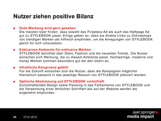 Nutzer ziehen positive Bilanz
■ Gute Werbung wird gern gesehen
Die meisten User finden, dass sowohl das Fireplace Ad als auch das Halfpage Ad
gut zu STYLEBOOK passt. Einige geben an, dass sie direkte Links zu Onlineshops
von trendigen Marken als hilfreich empfinden, um die Anregungen von STYLEBOOK
gleich für sich umzusetzen.
■ Exklusives Ambiente für exklusive Marken
STYLEBOOK berichtet über Stars, Fashion und die neuesten Trends. Die Nutzer
wünschen sich Werbung, die zu diesem Ambiente passt. Hochwertige, moderne und
trendy Marken kommen besonders gut bei den Usern an.
■ Inhaltliche Kongruenz gefällt
Für die Zukunft wünschen sich die Nutzer, dass die Kampagnen möglichst
thematisch passend in das jeweilige Ressort von STYLEBOOK platziert werden.
■ Optische Abstimmung auf STYLEBOOK vorteilhaft
Zurückhaltendes Design sowie Passung in das Farbschema von STYLEBOOK und
die Verwendung einer ähnlichen Schriftart wie auf der Website werden als
angenehm empfunden.
07.01.2015 Contextual AD vs. PreRoll45
 
