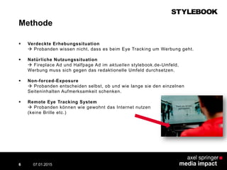 Methode
 Verdeckte Erhebungssituation
 Probanden wissen nicht, dass es beim Eye Tracking um Werbung geht.
 Natürliche Nutzungssituation
 Fireplace Ad und Halfpage Ad im aktuellen stylebook.de-Umfeld,
Werbung muss sich gegen das redaktionelle Umfeld durchsetzen.
 Non-forced-Exposure
 Probanden entscheiden selbst, ob und wie lange sie den einzelnen
Seiteninhalten Aufmerksamkeit schenken.
 Remote Eye Tracking System
 Probanden können wie gewohnt das Internet nutzen
(keine Brille etc.)
07.01.2015 Contextual AD vs. PreRoll6
 